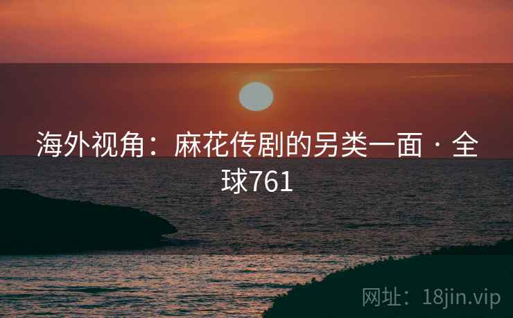 海外视角：麻花传剧的另类一面 · 全球761