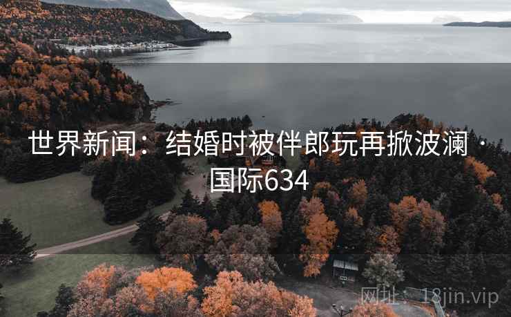世界新闻：结婚时被伴郎玩再掀波澜 · 国际634