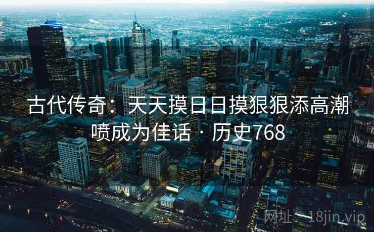 古代传奇：天天摸日日摸狠狠添高潮喷成为佳话 · 历史768