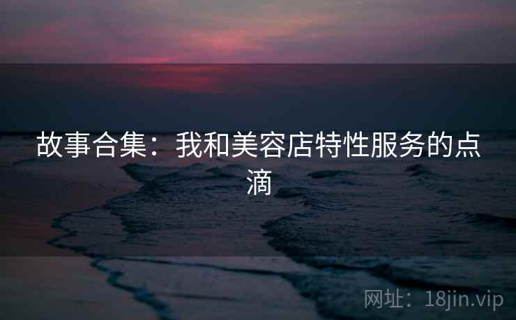故事合集：我和美容店特性服务的点滴