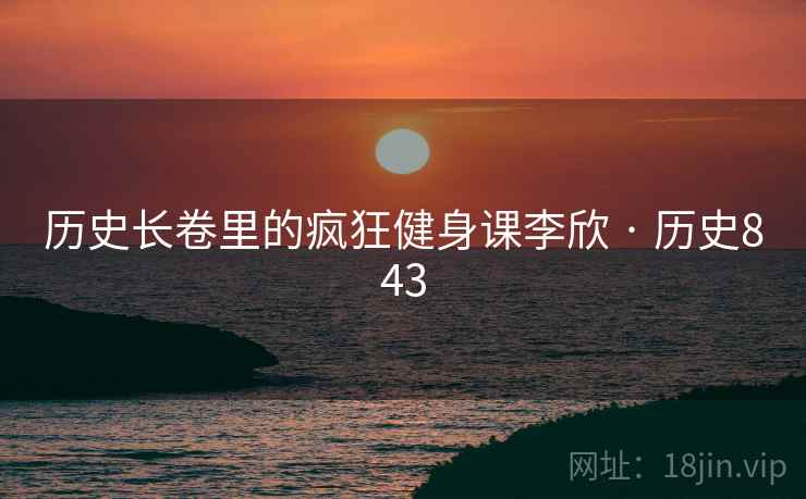 历史长卷里的疯狂健身课李欣 · 历史843 历史长卷里的疯狂健身课李欣 · 历史843