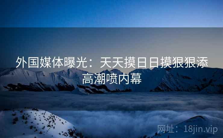 外国媒体曝光:天天摸日日摸狠狠添高潮喷内幕 外国媒体曝光:天天摸日日摸狠狠添高潮喷内幕