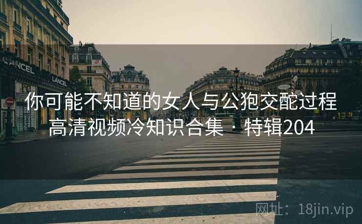 你可能不知道的女人与公狍交酡过程高清视频冷知识合集 · 特辑204