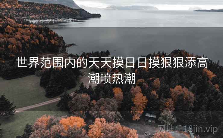 世界范围内的天天摸日日摸狠狠添高潮喷热潮