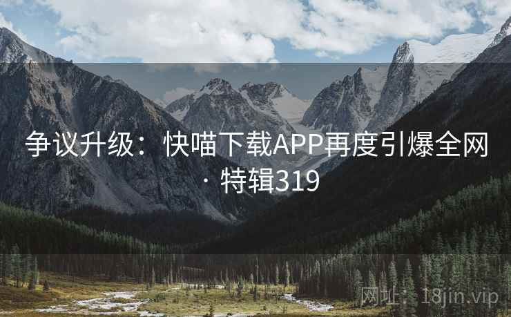 争议升级:快喵下载APP再度引爆全网 · 特辑319 争议升级:快喵下载APP再度引爆全网 · 特辑319