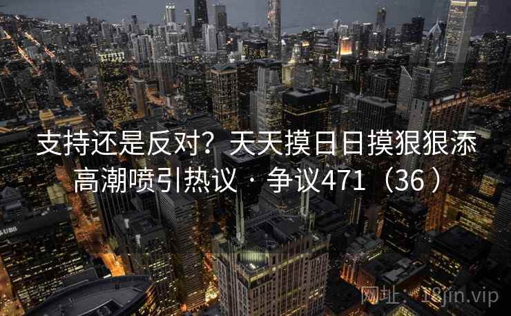 支持还是反对?天天摸日日摸狠狠添高潮喷引热议 · 争议471(36 ) 支持还是反对?天天摸日日摸狠狠添高潮喷引热议 · 争议471(36 )