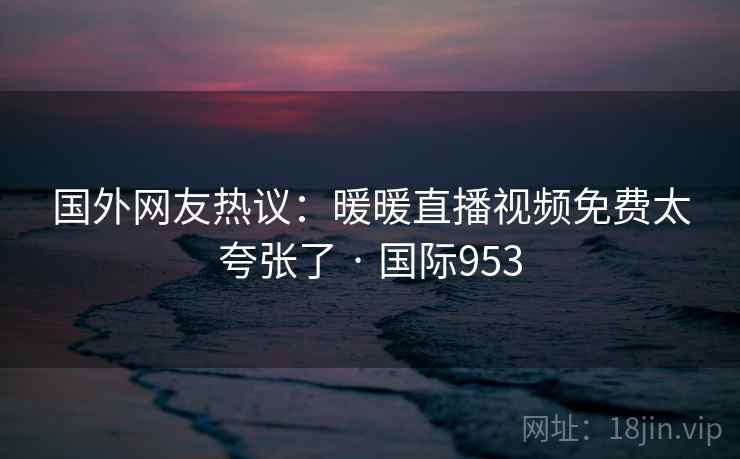 国外网友热议：暖暖直播视频免费太夸张了 · 国际953