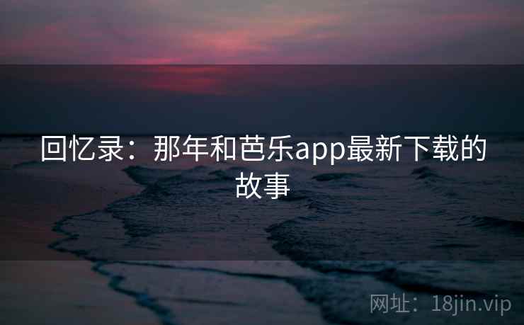回忆录:那年和芭乐app最新下载的故事 回忆录:那年和芭乐app最新下载的故事