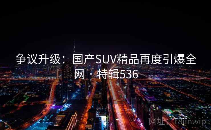 争议升级：国产SUV精品再度引爆全网 · 特辑536