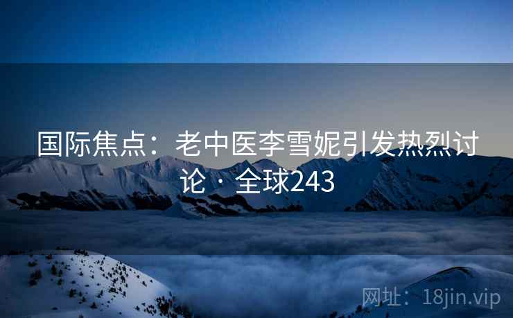 国际焦点:老中医李雪妮引发热烈讨论 · 全球243 国际焦点:老中医李雪妮引发热烈讨论 · 全球243